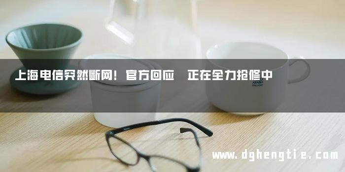上海电信突然断网！官方回应 正在全力抢修中